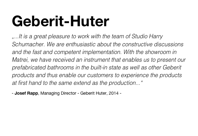 Geberit-Huter
„...It is a great pleasure to work with the team of Studio Harry Schumacher. We are enthusiastic about the constructive discussions and the fast and competent implementation. With the showroom in Matrei, we have received an instrument that enables us to present our prefabricated bathrooms in the built-in state as well as other Geberit products and thus enable our customers to experience the products at first hand to the same extend as the production...“
- Josef Rapp, Managing Director - Geberit Huter, 2014 -